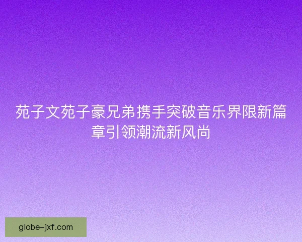 苑子文苑子豪兄弟携手突破音乐界限新篇章引领潮流新风尚 苑子文苑子豪兄弟携手突破音乐界限新篇章引领潮流新风尚