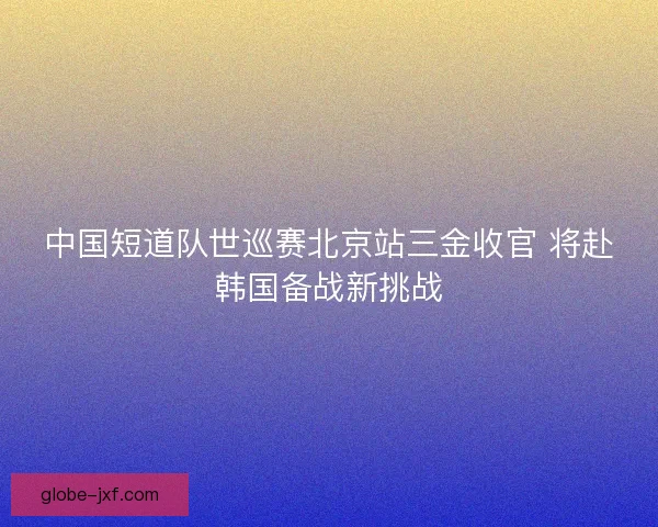 中国短道队世巡赛北京站三金收官 将赴韩国备战新挑战 中国短道队世巡赛北京站三金收官 将赴韩国备战新挑战