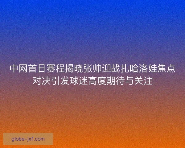 中网首日赛程揭晓张帅迎战扎哈洛娃焦点对决引发球迷高度期待与关注