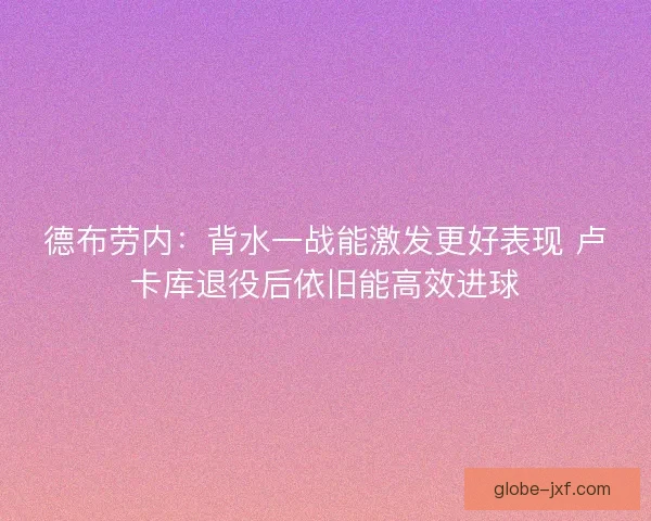 德布劳内：背水一战能激发更好表现 卢卡库退役后依旧能高效进球
