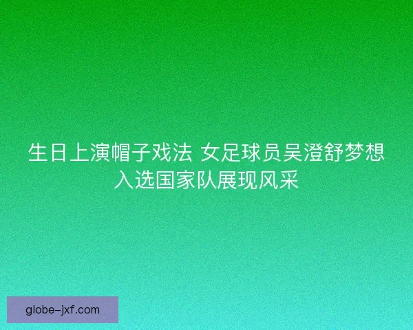 生日上演帽子戏法 女足球员吴澄舒梦想入选国家队展现风采 生日上演帽子戏法 女足球员吴澄舒梦想入选国家队展现风采