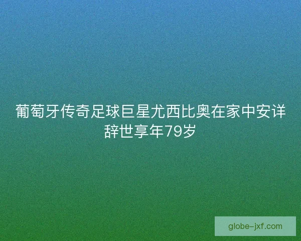葡萄牙传奇足球巨星尤西比奥在家中安详辞世享年79岁