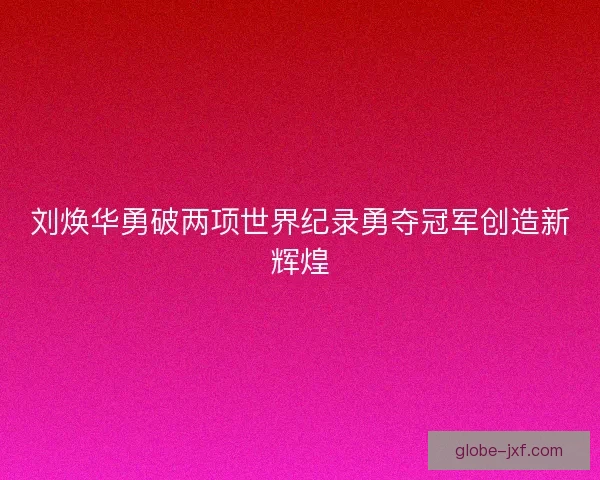 刘焕华勇破两项世界纪录勇夺冠军创造新辉煌