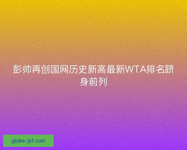 彭帅再创国网历史新高最新WTA排名跻身前列 彭帅再创国网历史新高最新WTA排名跻身前列