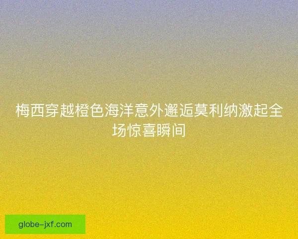 梅西穿越橙色海洋意外邂逅莫利纳激起全场惊喜瞬间