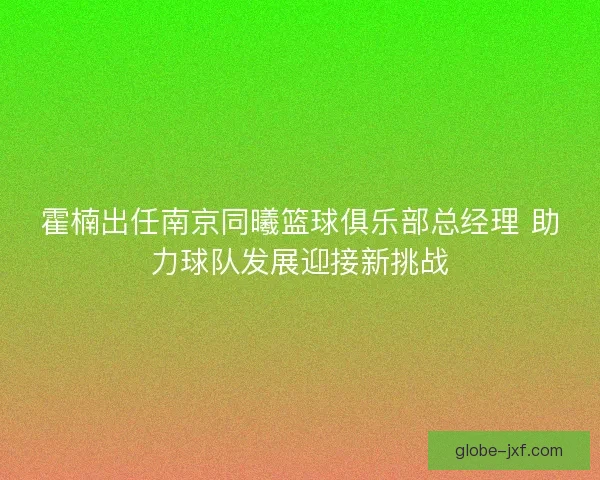 霍楠出任南京同曦篮球俱乐部总经理 助力球队发展迎接新挑战 霍楠出任南京同曦篮球俱乐部总经理 助力球队发展迎接新挑战