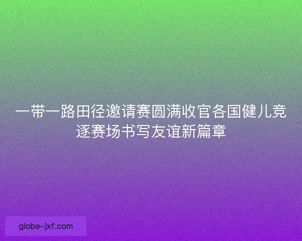 一带一路田径邀请赛圆满收官各国健儿竞逐赛场书写友谊新篇章